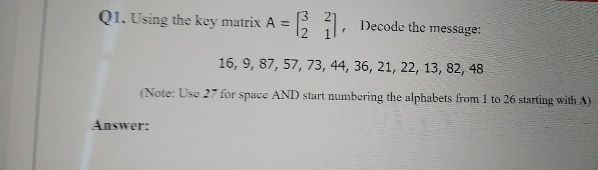 [3
Q1. Using the key matrix A =
L Decode the message:
16, 9, 87, 57, 73, 44, 36, 21, 22, 13, 82, 48
(Note: Use 27 for space AND start numbering the alphabets from 1 to 26 starting with A)
Answer:
