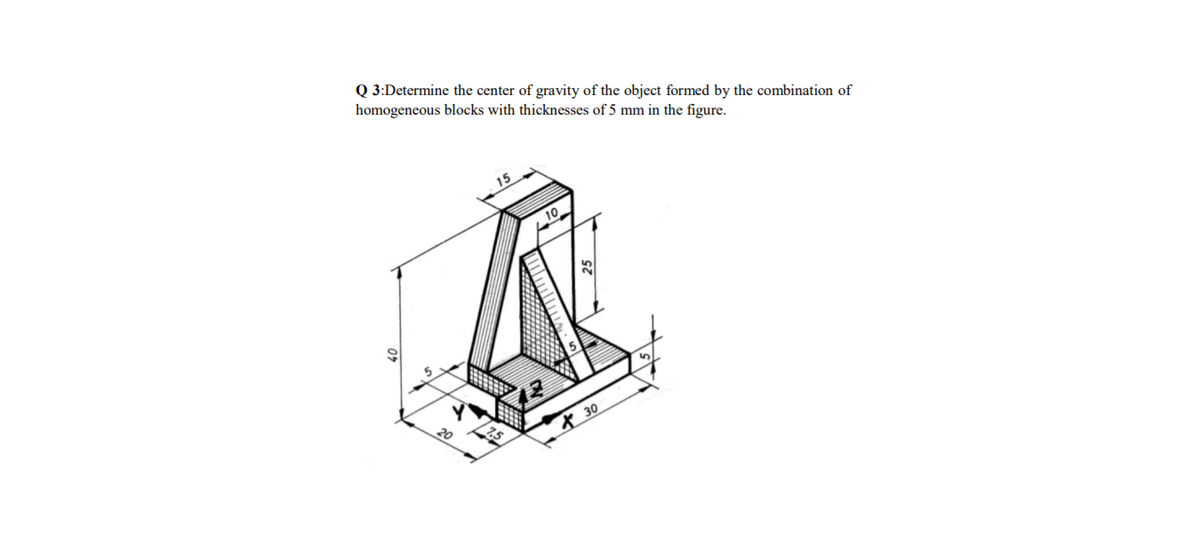 Q 3:Determine the center of gravity of the object formed by the combination of
homogeneous blocks with thicknesses of 5 mm in the figure.
15
10
20
* 30
