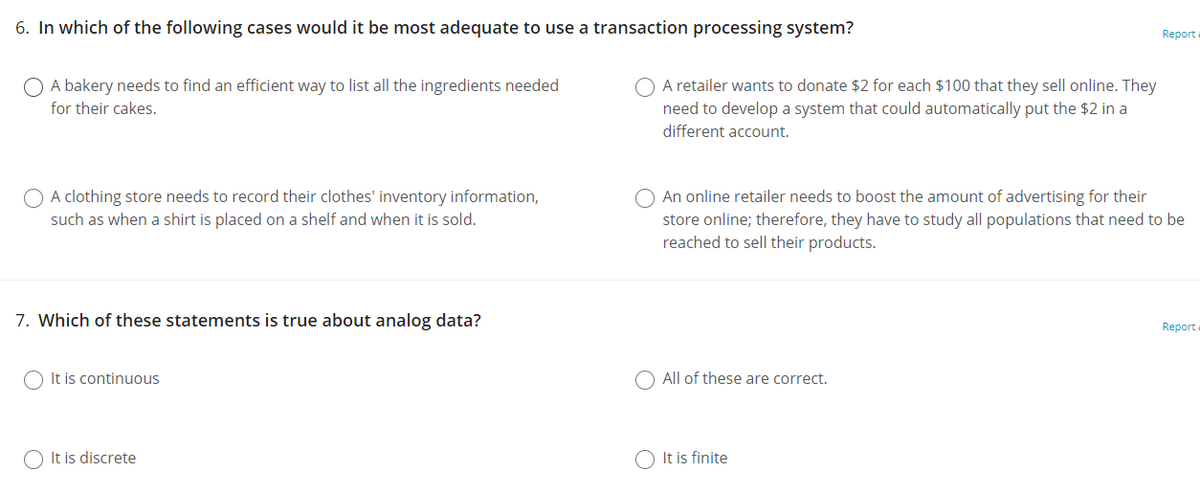 6. In which of the following cases would it be most adequate to use a transaction processing system?
Report a
O A bakery needs to find an efficient way to list all the ingredients needed
O A retailer wants to donate $2 for each $100 that they sell online. They
need to develop a system that could automatically put the $2 in a
for their cakes.
different account.
O A clothing store needs to record their clothes' inventory information,
O An online retailer needs to boost the amount of advertising for their
such as when a shirt is placed on a shelf and when it is sold.
store online; therefore, they have to study all populations that need to be
reached to sell their products.
7. Which of these statements is true about analog data?
Report
O It is continuous
O All of these are correct.
O It is discrete
O It is finite
