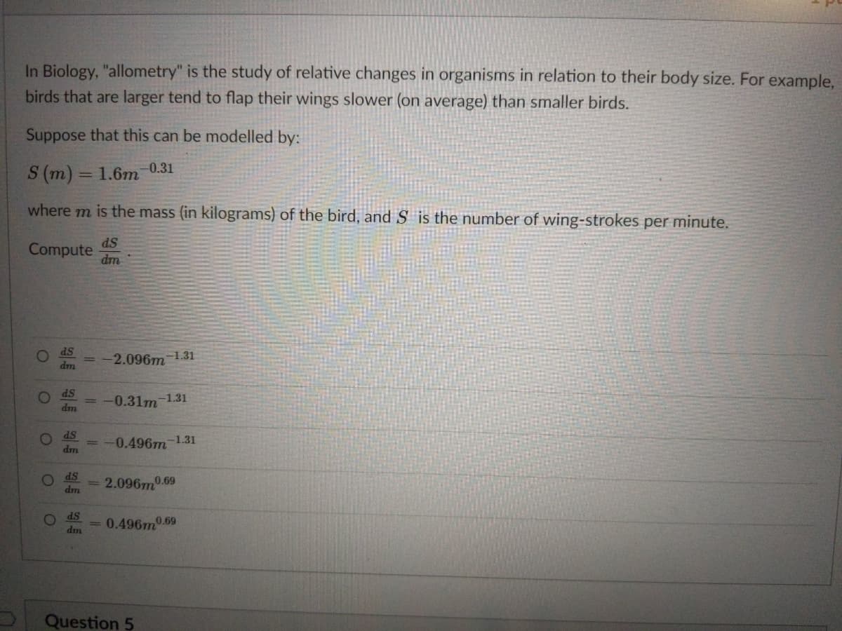 In Biology, "allometry" is the study of relative changes in organisms in relation to their body size. For example,
birds that are larger tend to flap their wings slower (on average) than smaller birds.
Suppose that this can be modelled by:
0.31
S (m) = 1.6m
where m is the mass (in kilograms) of the bird, and S is the number of wing-strokes per minute.
ds
Compute
dm
ds
-2.096m 1.31
dm
SP
-0.31m 1.31
dm
dS
0.496m 1.31
dm
SP
2.096m0.69
dm
O ds
dm
= 0.496m0.69
Question 5
