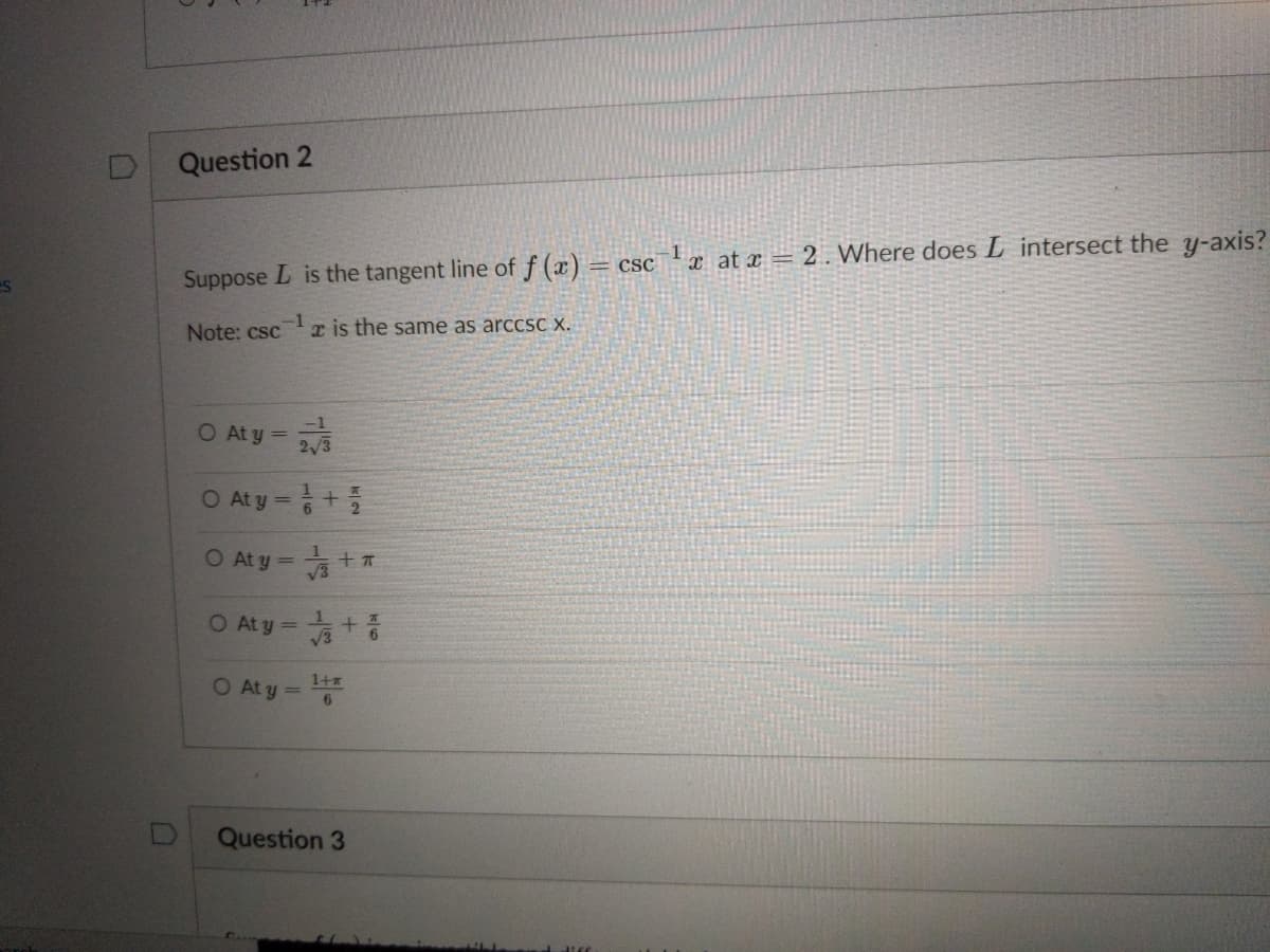 Question 2
Suppose L is the tangent line of f (x) = csc a at x = 2 . Where does L intersect the y-axis?
Note: csc
r is the same as arccsC X.
O At y =
O Aty=+를
O At y =
O At y =
1+
O At y =
6
Question 3
+
