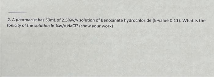 2. A pharmacist has 50mL of 2.5%w/v solution of Benoxinate hydrochloride (E-value 0.11). What is the
tonicity of the solution in %w/v NaCI? (show your work)
