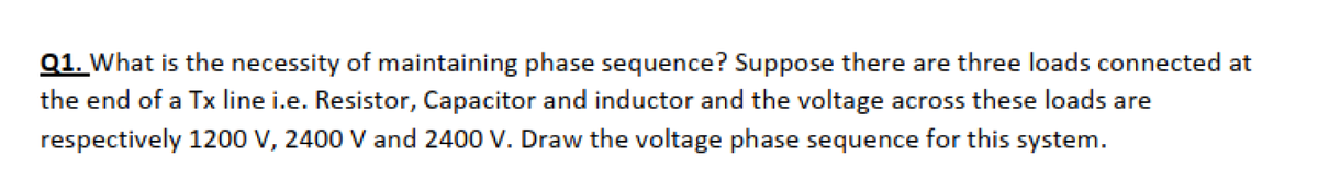 Q1. What is the necessity of maintaining phase sequence? Suppose there are three loads connected at
the end of a Tx line i.e. Resistor, Capacitor and inductor and the voltage across these loads are
respectively 1200 V, 2400 V and 2400 V. Draw the voltage phase sequence for this system.
