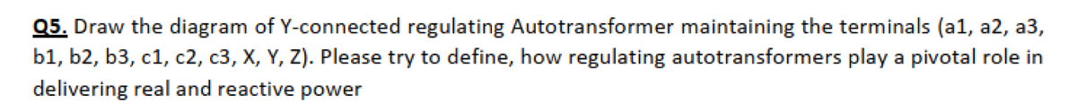 Q5. Draw the diagram of Y-connected regulating Autotransformer maintaining the terminals (a1, a2, a3,
b1, b2, b3, c1, c2, c3, X, Y, Z). Please try to define, how regulating autotransformers play a pivotal role in
delivering real and reactive power
