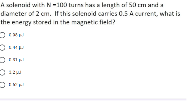 A solenoid with N =100 turns has a length of 50 cm and a
diameter of 2 cm. If this solenoid carries 0.5 A current, what is
the energy stored in the magnetic field?
O 0.98 µJ
O 0.44 µJ
O 0.31 µJ
O 3.2 µJ
O 0.62 µJ
