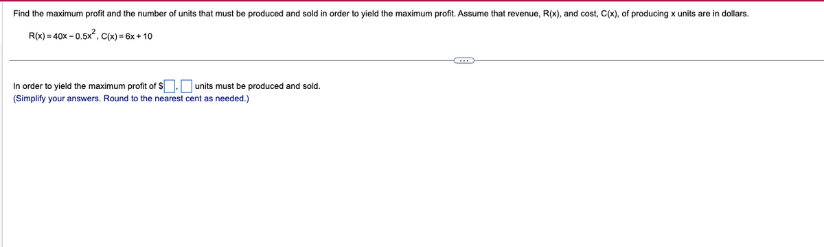 Find the maximum profit and the number of units that must be produced and sold in order to yield the maximum profit. Assume that revenue, R(x), and cost, C(x), of producing x units are in dollars.
R(x)=40x-0.5x², C(x) = 6x + 10
In order to yield the maximum profit of $.
(Simplify your answers. Round to the nearest cent as needed.)
units must be produced and sold.
C