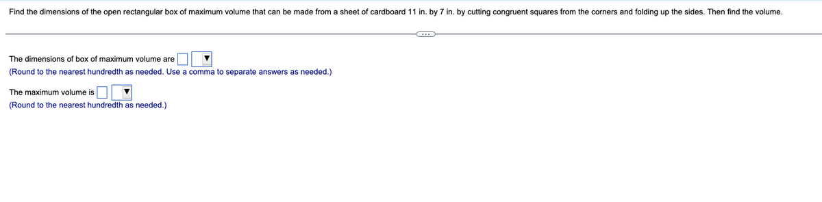 Find the dimensions of the open rectangular box of maximum volume that can be made from a sheet of cardboard 11 in. by 7 in. by cutting congruent squares from the corners and folding up the sides. Then find the volume.
The dimensions of box of maximum volume are
(Round to the nearest hundredth as needed. Use a comma to separate answers as needed.)
The maximum volume is
(Round to the nearest hundredth as needed.)