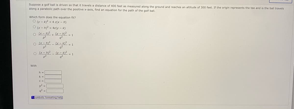 Suppose a golf ball is driven so that it travels a distance of 400 feet as measured along the ground and reaches an altitude of 300 feet. If the origin represents the tee and is the ball travels
along a parabolic path over the positive x-axis, find an equation for the path of the golf ball.
Which form does the equation fit?
O (y - k)? = 4 c(x – h)
O (x - h)? = 4c(y – k)
o x- h)? + y – k)² = 1
p2
1
p2
O (x - h)2 - (Y – k)² = 1
p2
q2
With
h =
k =
C =
p2 =
q2 =
symbolic formatting help
