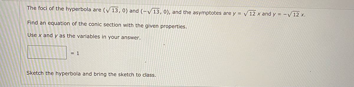 The foci of the hyperbola are (V 13,0) and (-V13, 0), and the asymptotes are y = 12 x and y = -V 12 x.
Find an equation of the conic section with the given properties.
Use x and y as the variables in your answer.
= 1
Sketch the hyperbola and bring the sketch to class.
