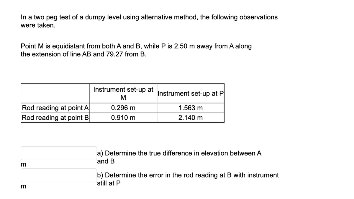 In a two peg test of a dumpy level using alternative method, the following observations
were taken.
Point M is equidistant from both A and B, while P is 2.50 m away from A along
the extension of line AB and 79.27 from B.
Rod reading at point A
Rod reading at point B
m
m
Instrument set-up at
M
0.296 m
0.910 m
Instrument set-up at P
1.563 m
2.140 m
a) Determine the true difference in elevation between A
and B
b) Determine the error in the rod reading at B with instrument
still at P