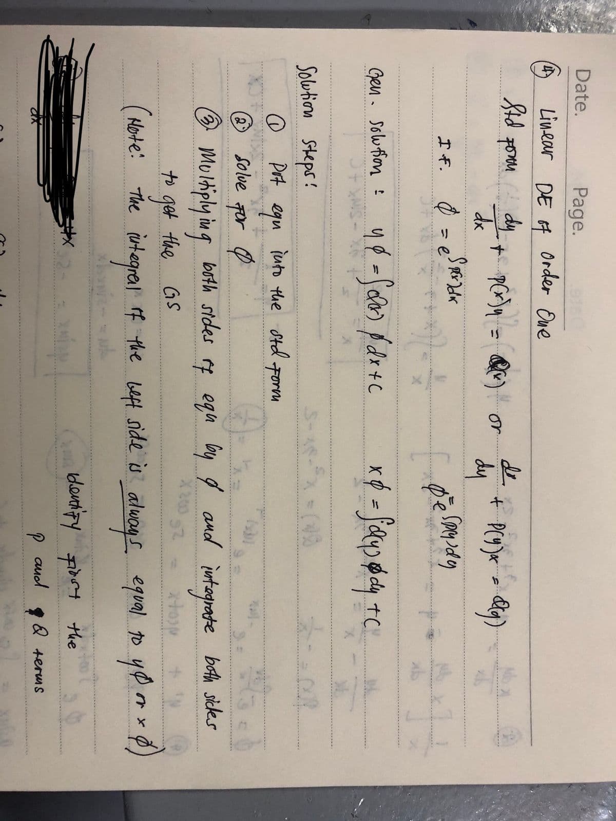 Date.
Page.
Linear DE of Order One
Std porn dy
dx
+ P(x)₁ = Q(x) or
If. 0 = esperadk
Gen. Solution :
1 *
4d = Solox) p/ dx + c
Solution Steps!
Pot
еди
Solve For O
into the std Form
de + P(9)x= dig)
dy
• Sprysdy
e
x & = faydy + C
5-18-³x = (18
4
2
☎ Multiplying both sides of equ by q and integrate both sides
X 200
192
to get the GS
xtosp
(Hote: The integral of the beft side is always equal to yo or x 0)
identify first the
and
P
11
(
Q terms