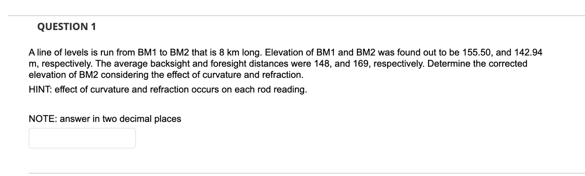QUESTION 1
A line of levels is run from BM1 to BM2 that is 8 km long. Elevation of BM1 and BM2 was found out to be 155.50, and 142.94
m, respectively. The average backsight and foresight distances were 148, and 169, respectively. Determine the corrected
elevation of BM2 considering the effect of curvature and refraction.
HINT: effect of curvature and refraction occurs on each rod reading.
NOTE: answer in two decimal places