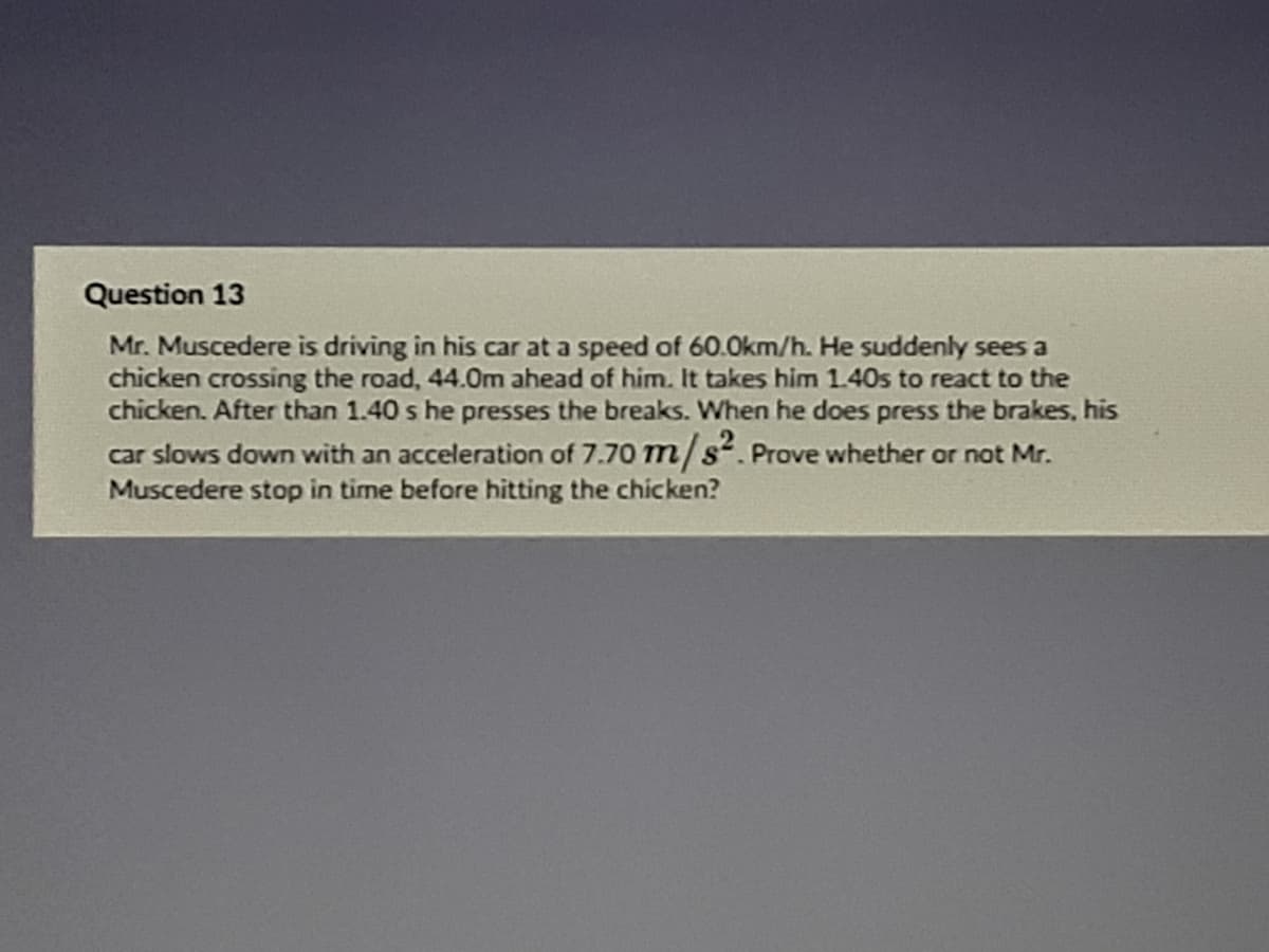 Question 13
Mr. Muscedere is driving in his car at a speed of 60.0km/h. He suddenly sees a
chicken crossing the road, 44.0m ahead of him. It takes him 1.40s to react to the
chicken. After than 1.40 s he presses the breaks. When he does press the brakes, his
car slows down with an acceleration of 7.70 m/s. Prove whether or not Mr.
edere stop in time before hitting the chicken?
Mu
