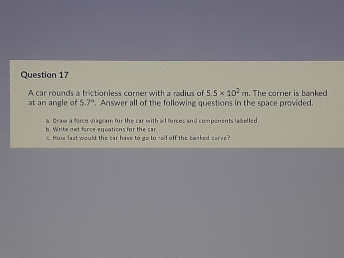 Question 17
A car rounds a frictionless corner with a radius of 5.5 x 102 m. The corner is banked
at an angle of 5.7°. Answer all of the following questions in the space provided.
a. Draw a force diagram for the car with all forces and components labelled.
b. Write net force equations for the car.
C. How fast would the car have to go to roll off the banked curve?
