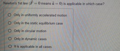 Newton's 1st law (F =0 means a= 0) is applicable in which case?
O Only in uniformly accelerated motion
O Only in the static equilibrium case
O Only in circular motion
O Only in dynamic cases
O t is applicable in all cases.
