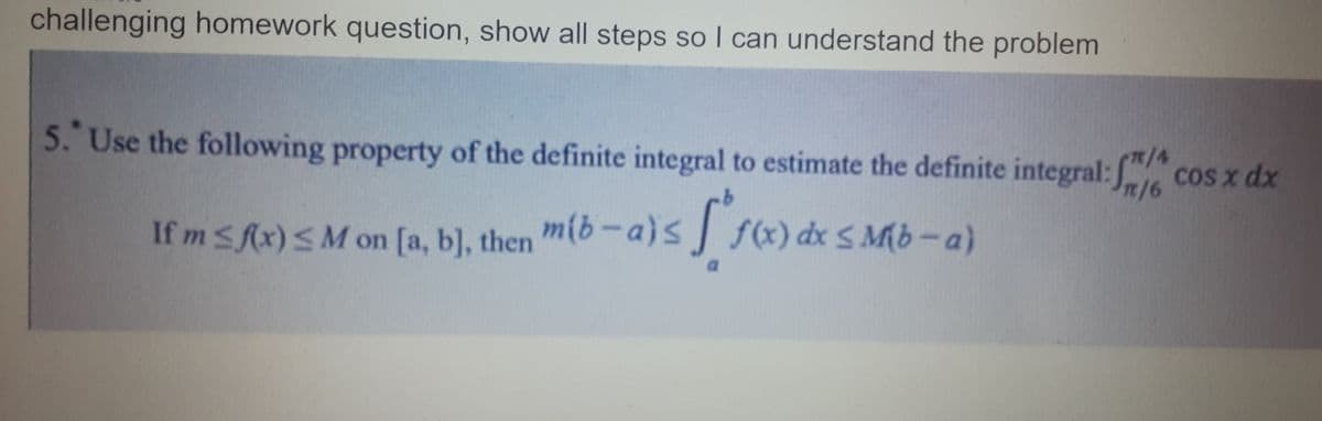 challenging homework question, show all steps so I can understand the problem
5. Use the following property of the definite integral to estimate the definite integral: f/ cos x dx
1/4
n/6
If m≤ f(x) < M on [a, b], then mib-a)≤
f(x) dx ≤
[ f(x) dx ≤ Mb - a
Mb-a)