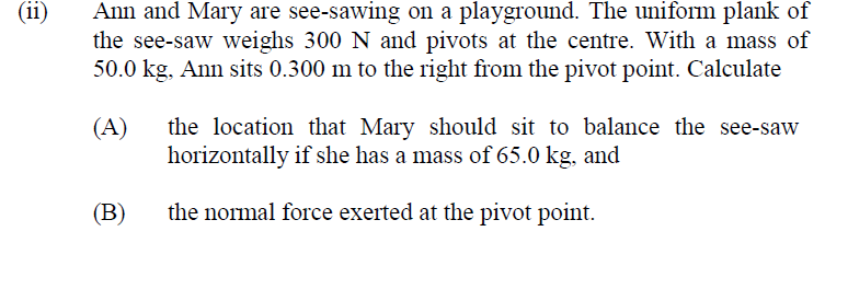 (ii)
Ann and Mary are see-sawing on a playground. The uniform plank of
the see-saw weighs 300 N and pivots at the centre. With a mass of
50.0 kg, Ann sits 0.300 m to the right from the pivot point. Calculate
(A)
the location that Mary should sit to balance the see-saw
horizontally if she has a mass of 65.0 kg, and
(B)
the normal force exerted at the pivot point.
