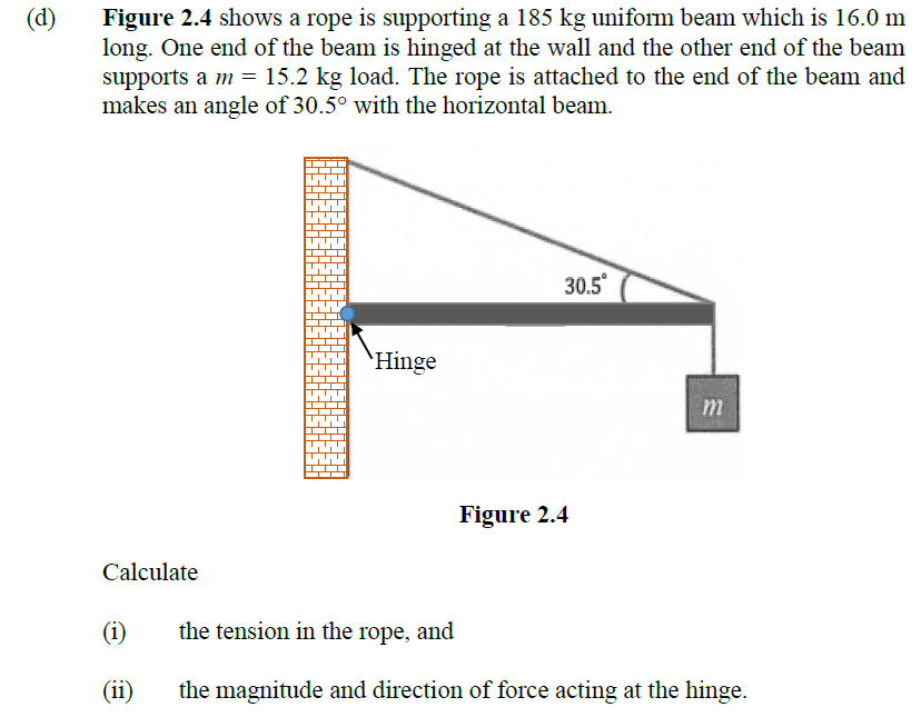 Figure 2.4 shows a rope is supporting a 185 kg uniform beam which is 16.0 m
long. One end of the beam is hinged at the wall and the other end of the beam
supports a m = 15.2 kg load. The rope is attached to the end of the beam and
makes an angle of 30.5° with the horizontal beam.
(d)
30.5
`Hinge
m
Figure 2.4
Calculate
(i)
the tension in the rope, and
(ii)
the magnitude and direction of force acting at the hinge.
