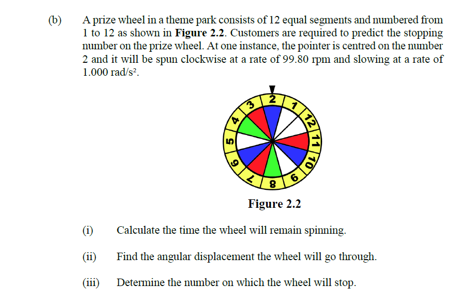 (b)
A prize wheel in a theme park consists of 12 equal segments and numbered from
1 to 12 as shown in Figure 2.2. Customers are required to predict the stopping
number on the prize wheel. At one instance, the pointer is centred on the number
2 and it will be spun clockwise at a rate of 99.80 rpm and slowing at a rate of
1.000 rad/s?.
6.
Figure 2.2
(i)
Calculate the time the wheel will remain spinning.
(ii)
Find the angular displacement the wheel will go through.
(iii)
Determine the number on which the wheel will stop.
11
12
9.
