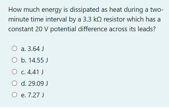 How much energy is dissipated as heat during a two-
minute time interval by a 3.3 kQ resistor which has a
constant 20 V potential difference across its leads?
О а. 3.64 J
O b. 14.55 J
О с. 4.41 J
O d. 29.09 J
О е.7.27 J
