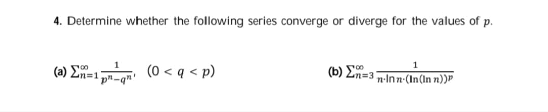 4. Determine whether the following series converge or diverge for the values of p.
1
(a) Ee1 (0 < q < p)
(b) E=3;
pn-qn'
n·Inn·(In(In n))P
