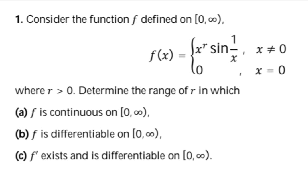 1. Consider the function f defined on [0, 0),
x" sin-
f(x)
X # 0
x = 0
%3D
where r > 0. Determine the range of r in which
(a) f is continuous on [0, 0),
(b) f is differentiable on [0,∞),
(c) f' exists and is differentiable on [0, ∞).
