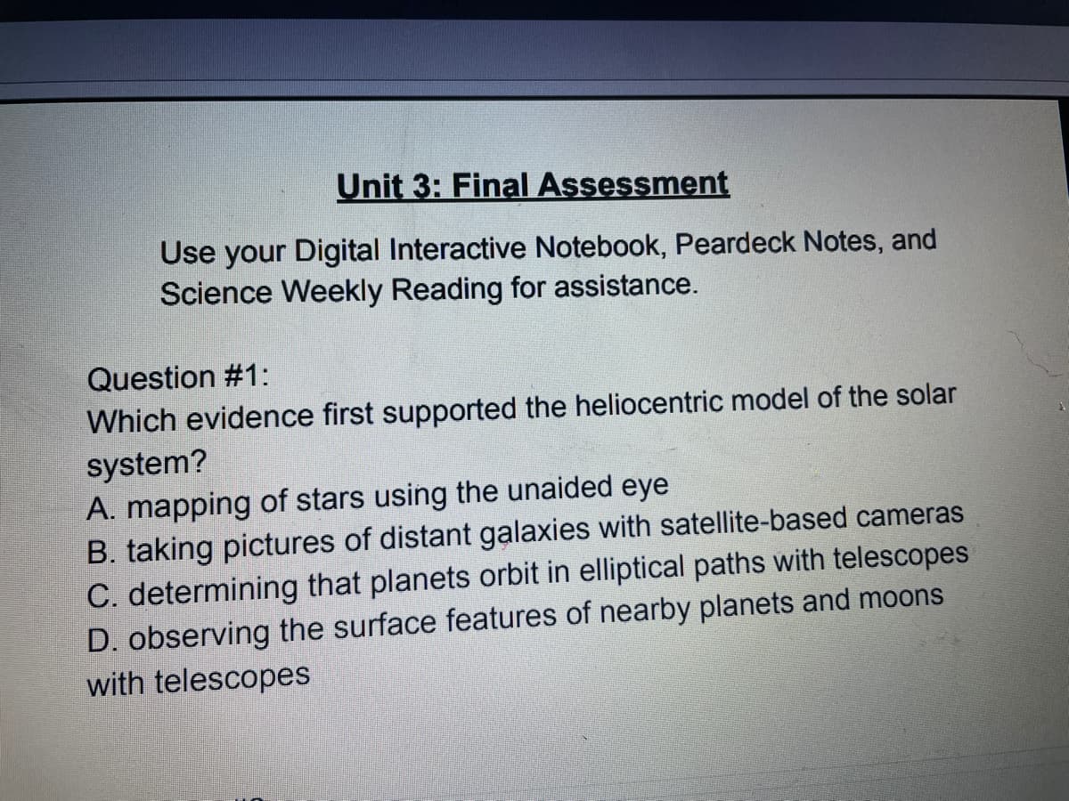 Unit 3: Final Assessment
Use your Digital Interactive Notebook, Peardeck Notes, and
Science Weekly Reading for assistance.
Question #1:
Which evidence first supported the heliocentric model of the solar
system?
A. mapping of stars using the unaided eye
B. taking pictures of distant galaxies with satellite-based cameras
C. determining that planets orbit in elliptical paths with telescopes
D. observing the surface features of nearby planets and moons
with telescopes
