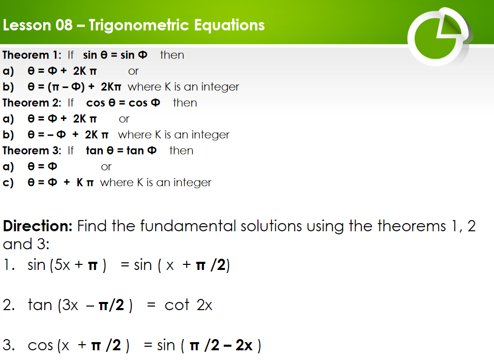 Lesson 08 – Trigonometric Equations
Theorem 1: If sin e = sin O
then
a)
Ө - Ф+ 2K п
or
b) е%3D (п -Ф) + 2Кп where K is an integer
Theorem 2: If
cos @ 3D cos Ф
then
a)
Ө3 Ф+ 2K п
or
b)
e = - 0 + 2K I where K is an integer
Theorem 3: If
tan e = tan O
then
a) e = 0
c) e = 0 + KT where K is an integer
or
Direction: Find the fundamental solutions using the theorems 1, 2
and 3:
1. sin (5x + T )
E sin (x + п /2)
%3D
2. tan (3x – T/2 )
cot 2x
3. COs (x + п /2) 3D sin ( п /2 — 2х)
