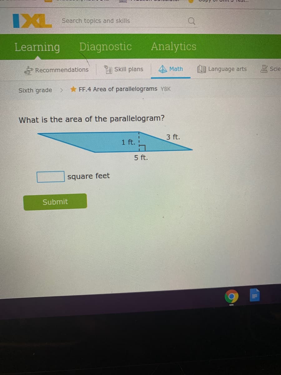 IXL
Search topics and skills
Learning
Diagnostic
Analytics
Recommendations
Skill plans
Math
Language arts
壓 Scie
Sixth grade
FF.4 Area of parallelograms Y8K
What is the area of the parallelogram?
3 ft.
1 ft.
5 ft.
square feet
Submit
