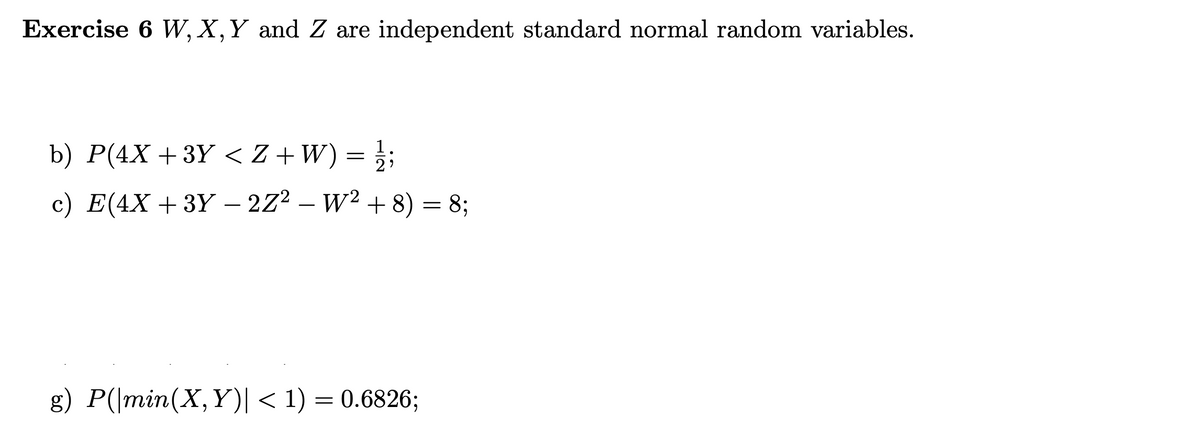 Exercise 6 W, X, Y and Z are independent standard normal random variables.
b) P(4X +3Y < Z+W) = // ;
c) E(4X +3Y − 2Z² − W² + 8) = 8;
g) P(|min(X,Y)| < 1) = 0.6826;