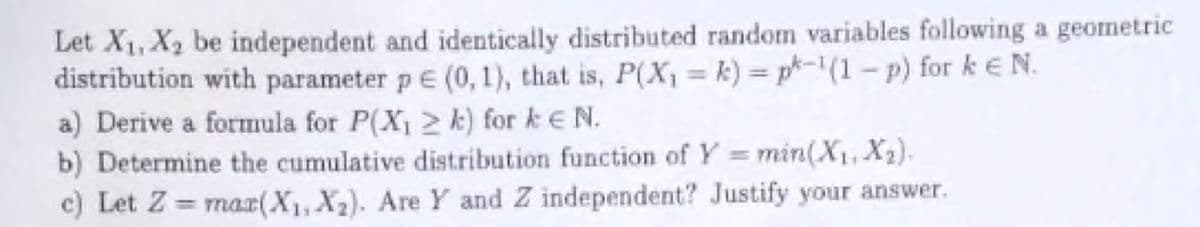 Let X₁, X₂ be independent and identically distributed random variables following a geometric
distribution with parameter p € (0, 1), that is, P(X₁ = k) = pk-1(1-p) for k € N.
a) Derive a formula for P(X₁2 k) for ke N.
b) Determine the cumulative distribution function of Y = min(X₁, X₂).
c) Let Z= max(X₁, X₂). Are Y and Z independent? Justify your answer.
