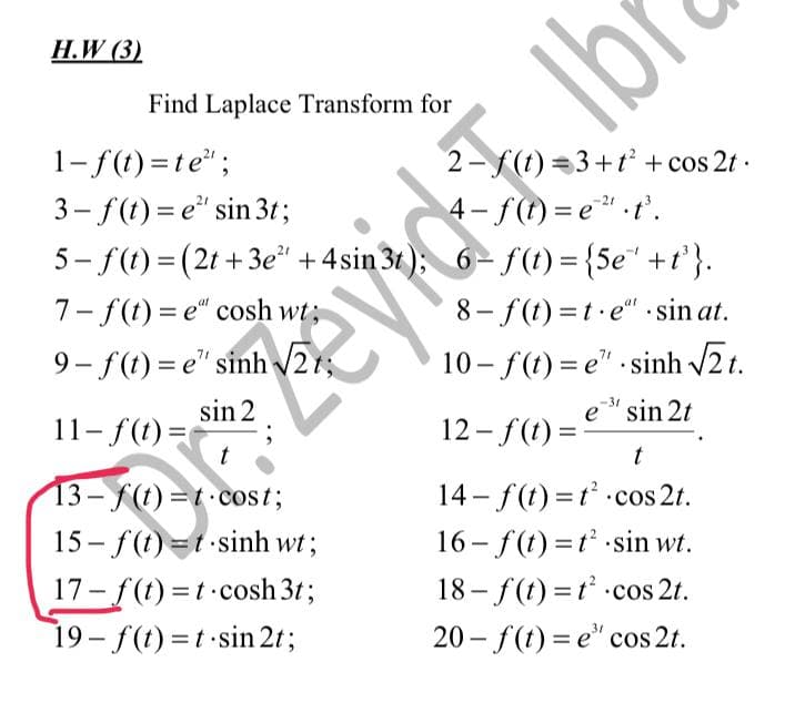 H.W (3)
1-f(t)=te";
2-f(t)=3+t² + cos2t.
4-f(t)=e²¹.t³.
3-f(t)=e" sin 3t;
5-f(t) = (2t+3e²¹ +4sin 3t); 6-f(t) = {5e¹ +t³}.
7-f(t)=e" cosh wt;
9– f(t)=e" sinh V21;
8-f(t)=t.e" sin at.
10– f(t)=e” sinh V2t.
sin 2
e³ sin 2t
11-f(t) =
12-f(t)=
t
t
14-f(t)=t² cos 2t.
13-f(t)=t-cost;
15 – f(t)=t-sinh wt;
16-f(t)=t² sin wt.
17-f(t)=t-cosh 3t;
18-f(t)=t² cos 2t.
19-f(t)=t sin 2t;
20-f(t)=e" cos 2t.
Find Laplace Transform for
91
evide