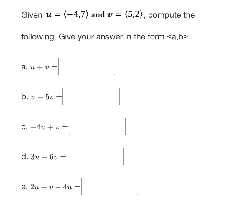 Given u =(-4,7) and v = (5,2), compute the
following. Give your answer in the form <a,b>.
a. u + v=
b. u - 5v
c. 4u+v=
d. 3u - 6v
e. 2u+v4u