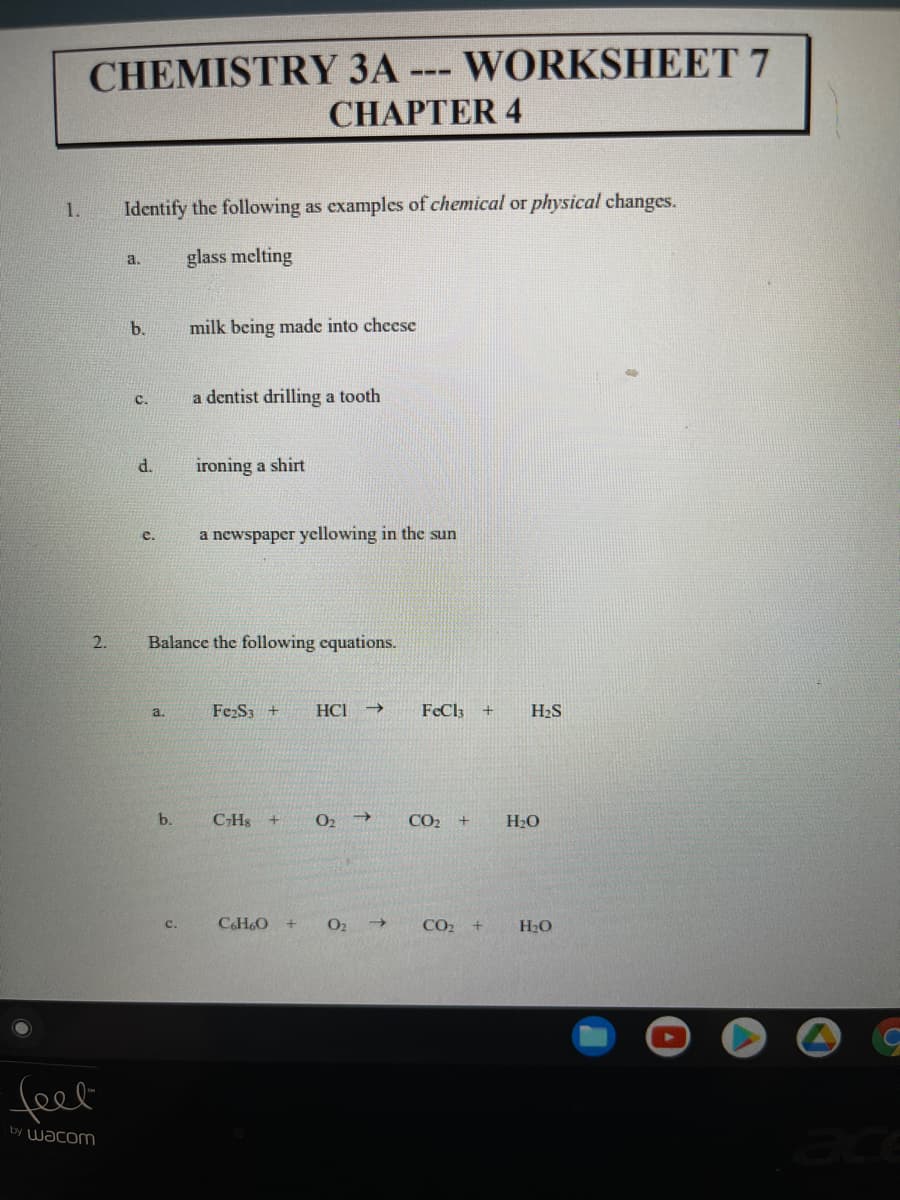 CHEMISTRY 3A --- WORKSHEET 7
CHАPТER 4
1.
Identify the following as examples of chemical or physical changes.
glass melting
a.
b.
milk being made into chcese
C.
a dentist drilling a tooth
d.
ironing a shirt
a newspaper yellowing in the sun
e.
2.
Balance the following equations.
FeS3 +
HCI
FeCl3
H2S
a.
b.
CHs
CO2 +
H20
C.H60
O2
CO2 +
c.
H20
feel
by Wacom
