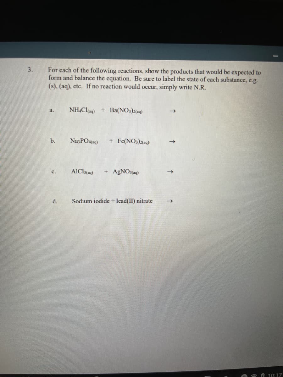 For cach of the following reactions, show the products that would be expected to
form and balance the equation. Be sure to label the state of cach substance, e.g.
3.
(s), (aq), etc. If no reaction would occur, simply write N.R.
NH.Clag) + Ba(NO:)2(ag)
a.
b.
NazPO4(aq)
+ Fe(NO3)2(aq)
+ AGNO3(aq)
с.
d.
Sodium iodide + lead(II) nitrate
O 8 A 10:17
