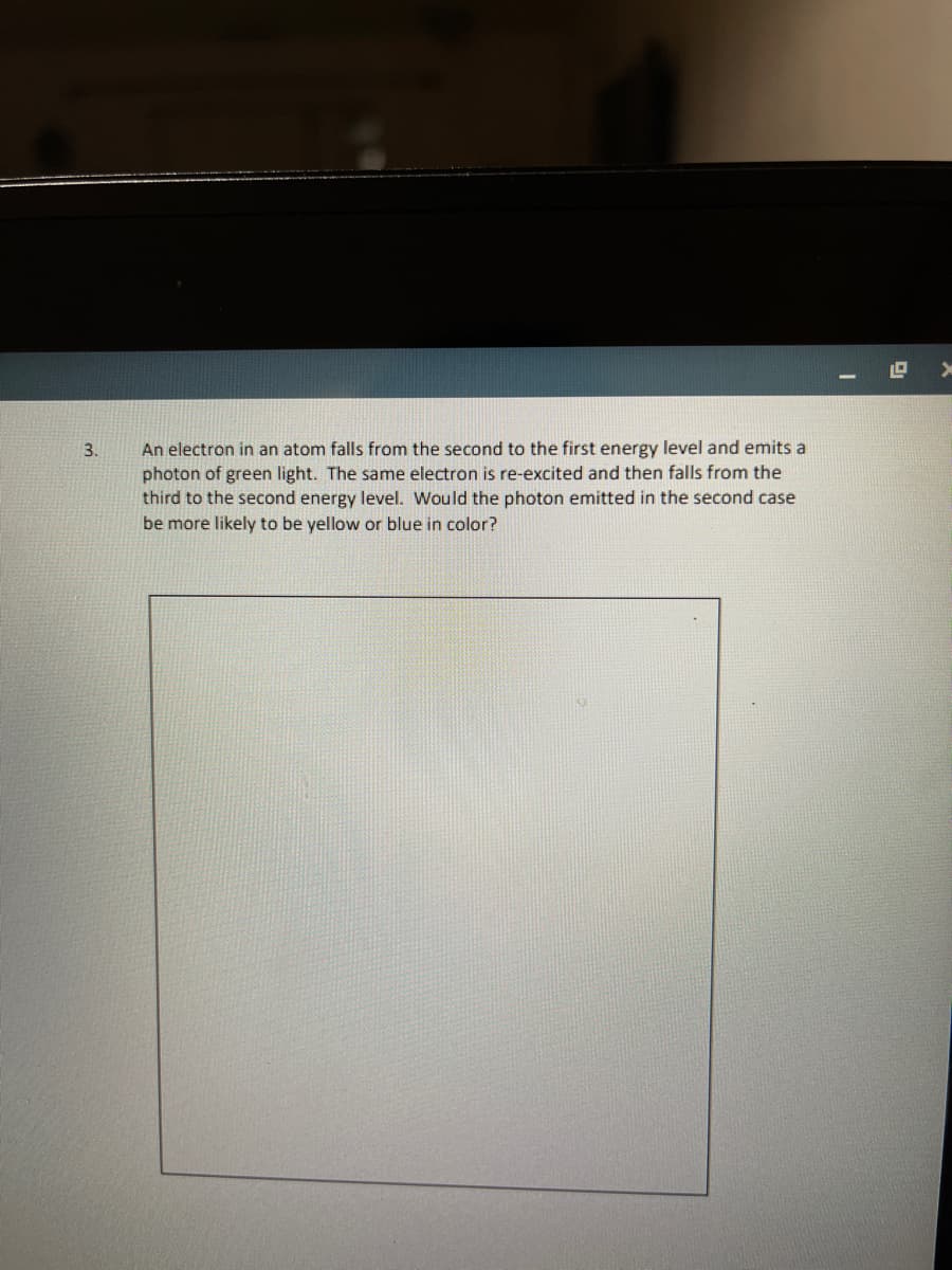 An electron in an atom falls from the second to the first energy level and emits a
photon of green light. The same electron is re-excited and then falls from the
third to the second energy level. Would the photon emitted in the second case
be more likely to be yellow or blue in color?
3.

