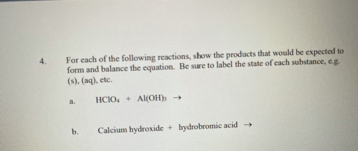 For each of the following reactions, show the products that would be expected to
form and balance the equation. Be sure to label the state of cach substance, e.g.
(s), (aq), ctc.
4.
HCIO, + Al(OH)3 →
a.
b.
Calcium hydroxide + hydrobromic acid
