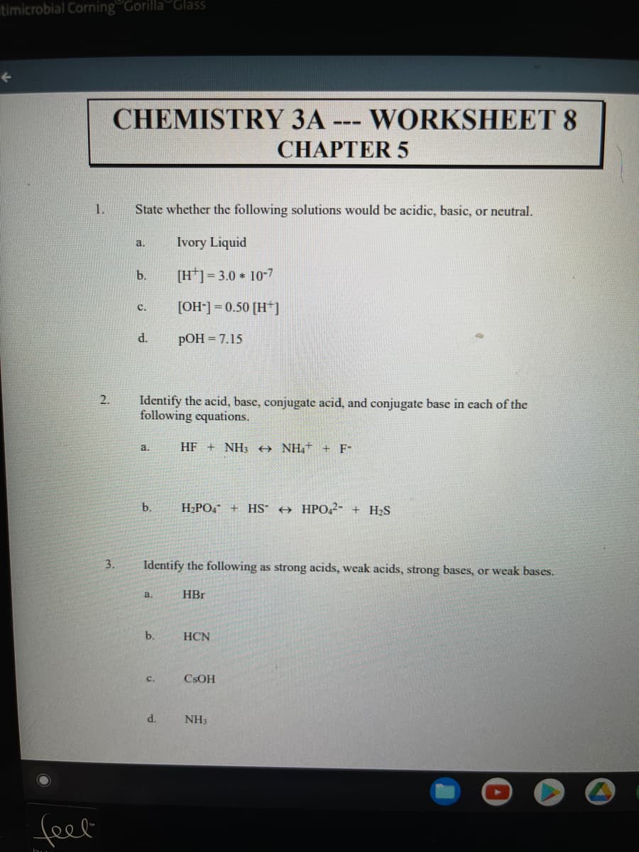 timicrobial Corning Gorilla Glass
CHEMISTRY 3A-
WORKSHEET 8
---
CHAPTER 5
1.
State whether the following solutions would be acidic, basic, or neutral.
Ivory Liquid
a.
b.
[H]= 3.0 10-7
[OH] = 0.50 [H*]
с.
d.
pOH = 7.15
2.
Identify the acid, base, conjugate acid, and conjugate base in each of the
following cquations.
a.
HF + NH3 NH,+ + F-
b.
H2PO, + HS + HPO,2- + H2S
3.
Identify the following as strong acids, weak acids, strong bases, or weak bases.
a.
HBr
b.
HCN
C.
CSOH
d.
NH3
feel
