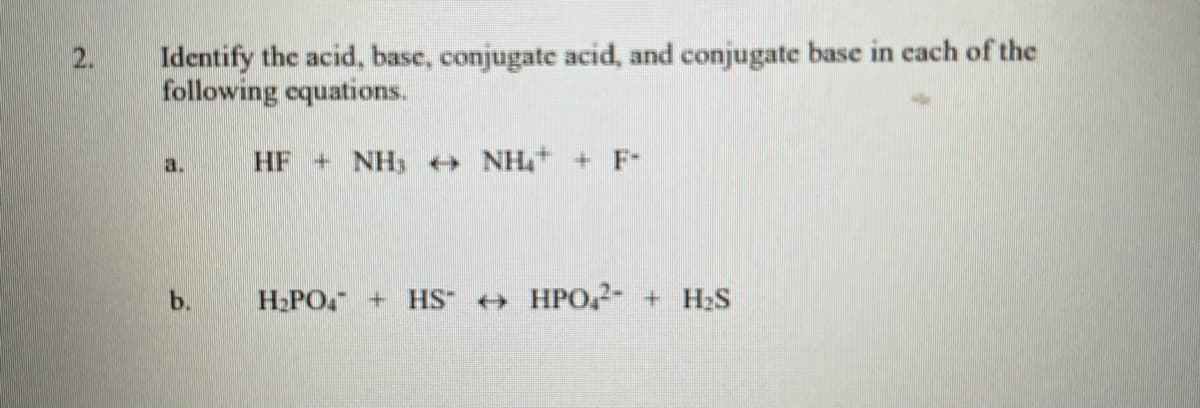 Identify the acid, basc, conjugate acid, and conjugate base in each of the
following equations.
2.
a.
HF + NH NH+ + F-
b.
H-PO + HS + HPO,2- + H2S
