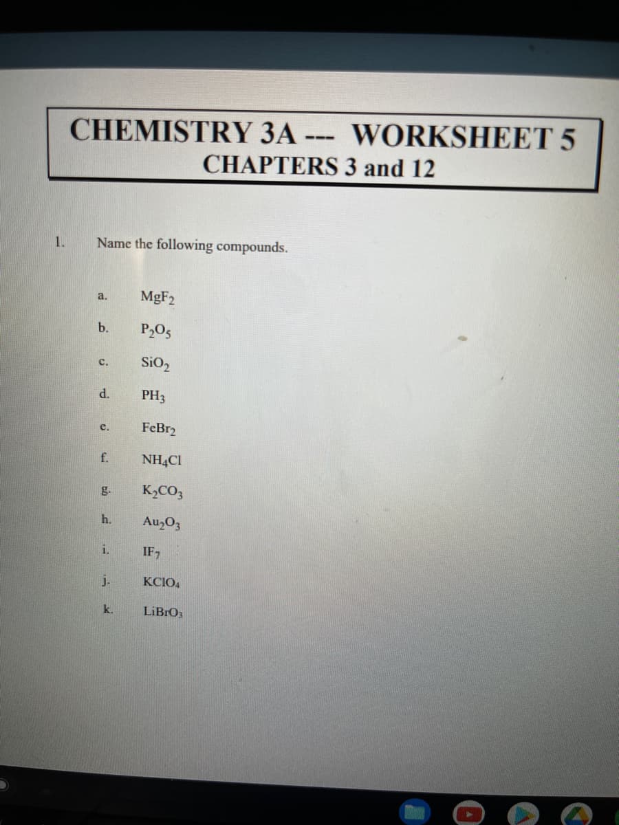 CHEMISTRY 3A --- WORKSHEET 5
CHAPTERS 3 and 12
1.
Name the following compounds.
MgF2
a.
b.
P205
SiO,
с.
d.
PH3
FeBr2
c.
f.
NH4CI
g.
K,CO3
h.
Au,O3
i.
IF,
j.
KCIO4
k.
LIBRO
