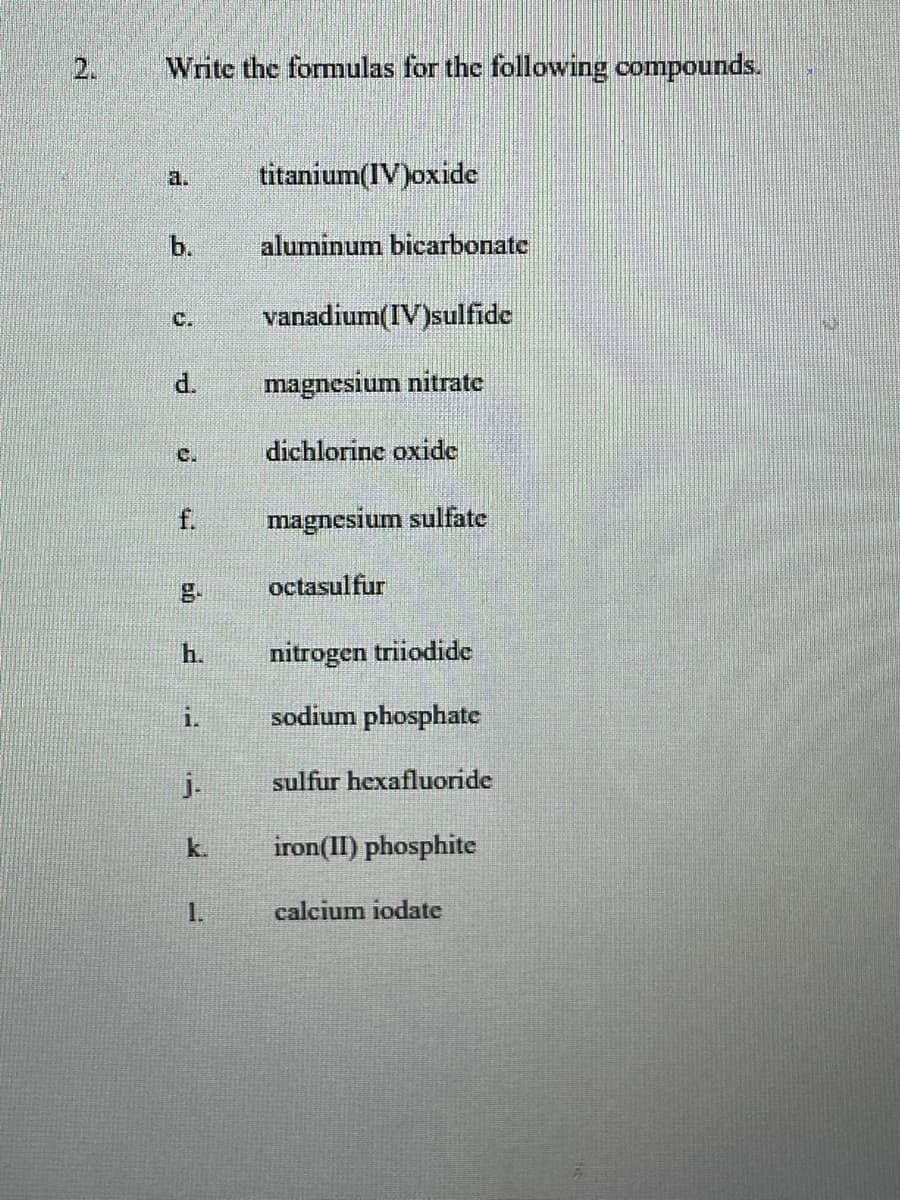 2.
Write the formulas for the following compounds.
titanium(IV)oxide
a.
b.
aluminum bicarbonate
vanadium(IV)sulfide
C.
d.
magnesium nitrate
C.
dichlorine oxide
f.
magnesium sulfate
octasulfur
h.
nitrogen triiodide
i.
sodium phosphate
j-
sulfur hexafluoride
k.
iron(II) phosphite
calcium iodate
