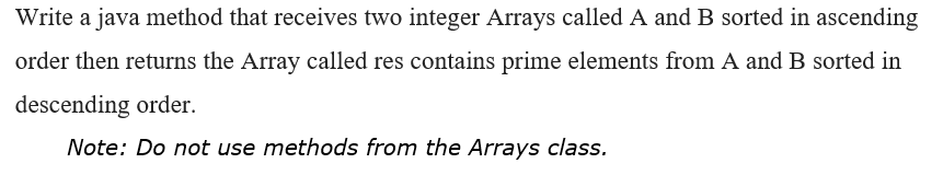 Write a java method that receives two integer Arrays called A and B sorted in ascending
order then returns the Array called res contains prime elements from A and B sorted in
descending order.
Note: Do not use methods from the Arrays class.
