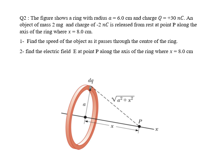 Q2 : The figure shows a ring with radius a = 6.0 cm and charge Q = +30 nC. An
object of mass 2 mg and charge of -2 nC is released from rest at point P along the
axis of the ring where x = 8.0 cm.
1- Find the speed of the object as it passes through the centre of the ring.
2- find the electric field E at point P along the axis of the ring where x = 8.0 cm
dq
Va²+x²
a
