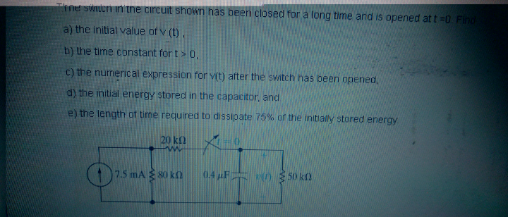 ine swItcri in tne circuit shown has been closed for a long time and is opened at t =0. Find
a) the initial value of v (t),
b) the time constant for t> 0,
c) the nurmerical expression for v(t) after the switch has been opened,
d) the initial energy stored in the capacitor, and
e) the length of time required to dissipate 75% of the initially stored energy
20 kn
7.5 mA 80 k
0.4 uF
0 50 kn
