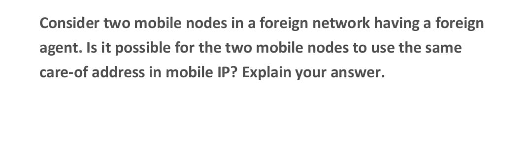 Consider two mobile nodes in a foreign network having a foreign
agent. Is it possible for the two mobile nodes to use the same
care-of address in mobile IP? Explain your answer.