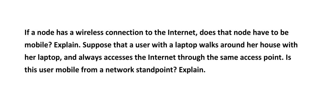 If a node has a wireless connection to the Internet, does that node have to be
mobile? Explain. Suppose that a user with a laptop walks around her house with
her laptop, and always accesses the Internet through the same access point. Is
this user mobile from a network standpoint? Explain.