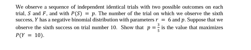 We observe a sequence of independent identical trials with two possible outcomes on each
trial, S and F, and with P(S) = p. The number of the trial on which we observe the sixth
success, Y has a negative binomial distribution with parameters r = 6 and p. Suppose that we
observe the sixth success on trial number 10. Show that p =
3
is the value that maximizes
P(Y
= 10).
