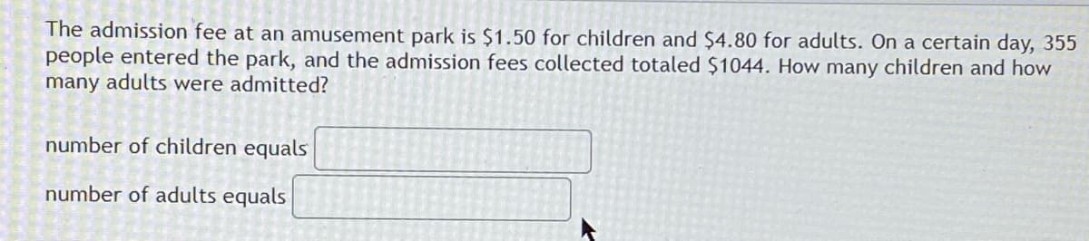The admission fee at an amusement park is $1.50 for children and $4.80 for adults. On a certain day, 355
people entered the park, and the admission fees collected totaled $1044. How many children and how
many adults were admitted?
number of children equals
number of adults equals
