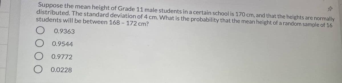 Suppose the mean height of Grade 11 male students in a certain school is 170 cm, and that the heights are normally
distributed. The standard deviation of 4 cm. What is the probability that the mean height of a random sample of 16
students will be between 168 - 172 cm?
0.9363
0.9544
0.9772
O 0.0228

