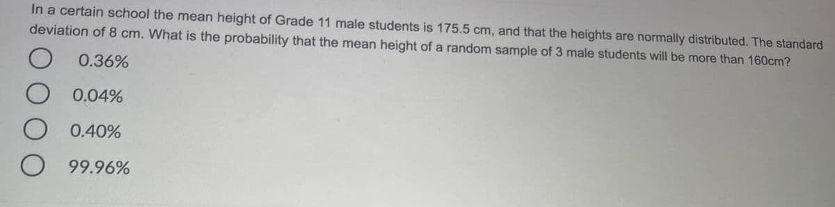 In a certain school the mean height of Grade 11 male students is 175.5 cm, and that the heights are normally distributed. The standard
deviation of 8 cm. What is the probability that the mean height of a random sample of 3 male students will be more than 160cm?
0.36%
0.04%
0.40%
99.96%
